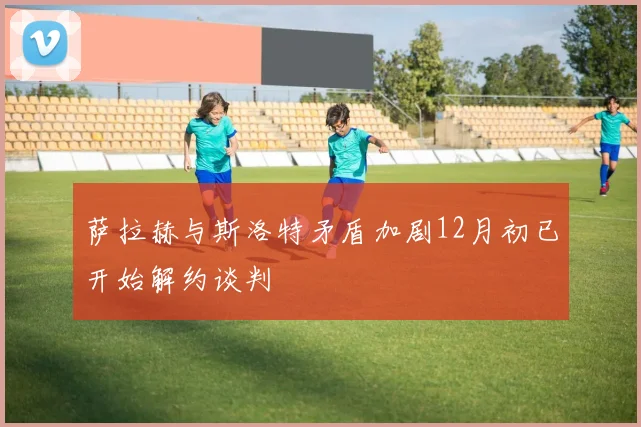萨拉赫与斯洛特矛盾加剧12月初已开始解约谈判