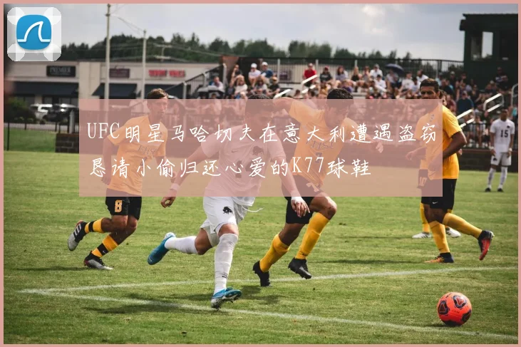 UFC明星马哈切夫在意大利遭遇盗窃恳请小偷归还心爱的K77球鞋