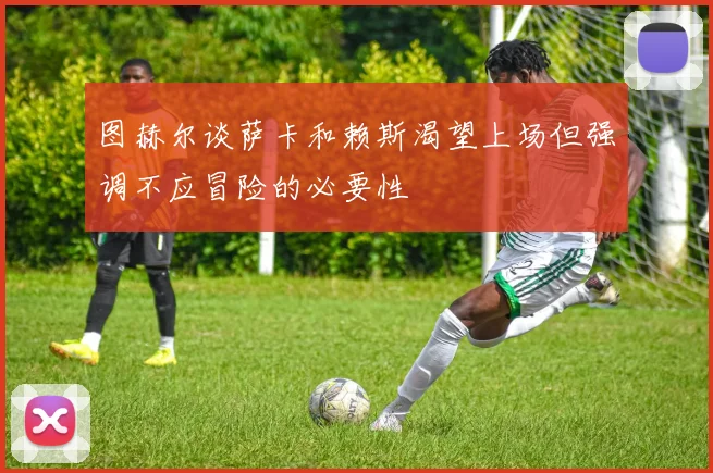 图赫尔谈萨卡和赖斯渴望上场但强调不应冒险的必要性