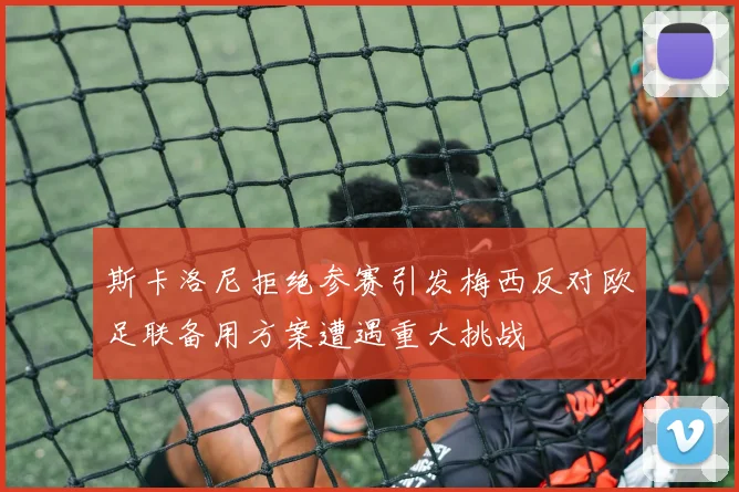 斯卡洛尼拒绝参赛引发梅西反对欧足联备用方案遭遇重大挑战