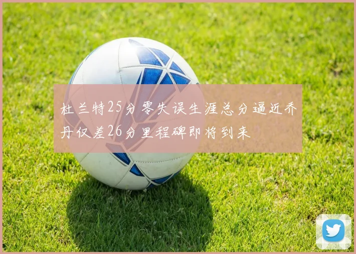 杜兰特25分零失误生涯总分逼近乔丹仅差26分里程碑即将到来