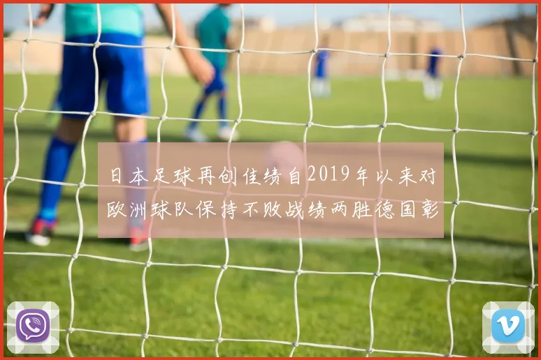 日本足球再创佳绩自2019年以来对欧洲球队保持不败战绩两胜德国彰显实力