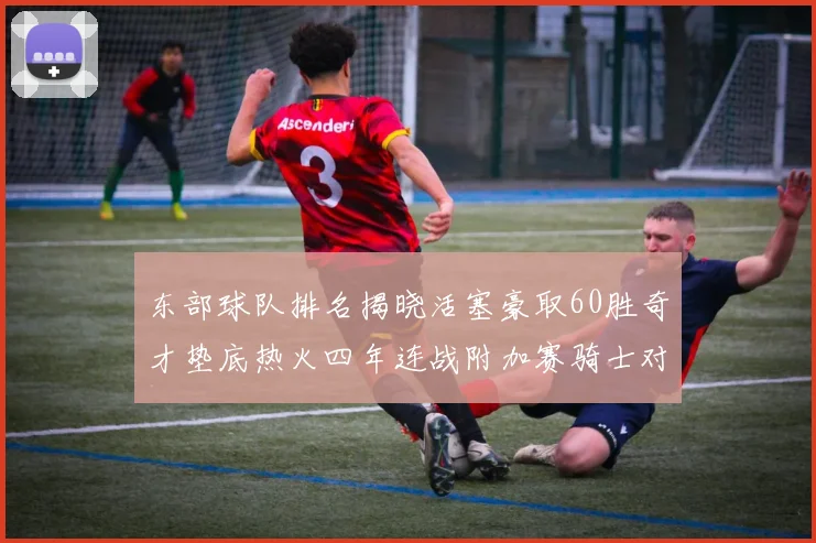 东部球队排名揭晓活塞豪取60胜奇才垫底热火四年连战附加赛骑士对决猛龙