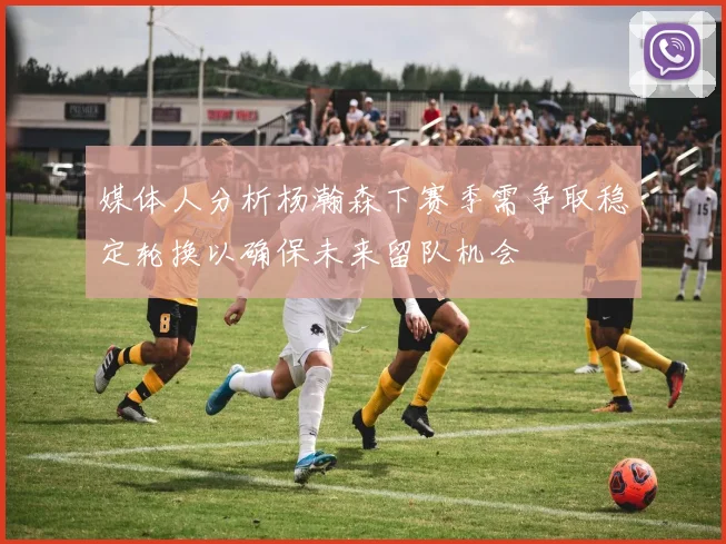 媒体人分析杨瀚森下赛季需争取稳定轮换以确保未来留队机会