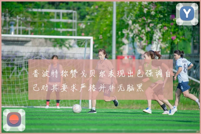 香波特称赞戈贝尔表现出色强调自己对其要求严格并非无脑黑