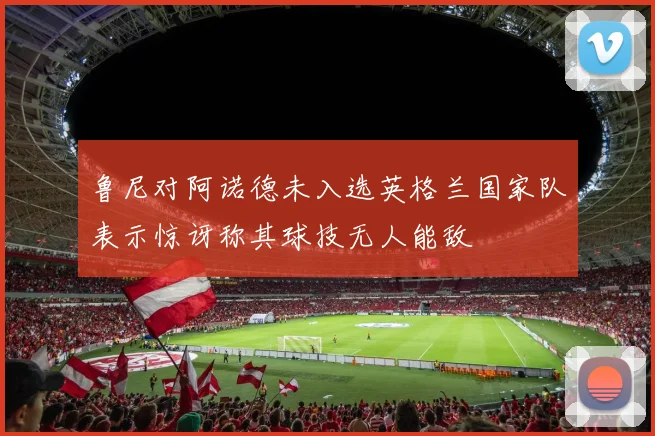 鲁尼对阿诺德未入选英格兰国家队表示惊讶称其球技无人能敌