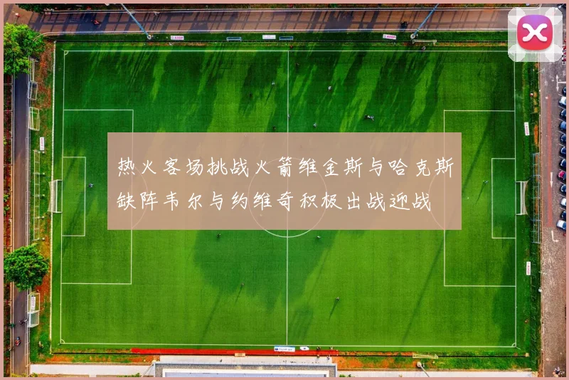 热火客场挑战火箭维金斯与哈克斯缺阵韦尔与约维奇积极出战迎战