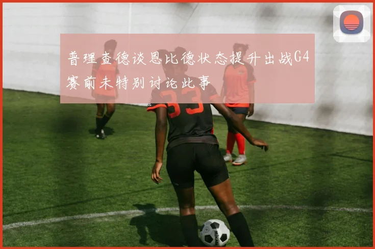 普理查德谈恩比德状态提升出战G4赛前未特别讨论此事