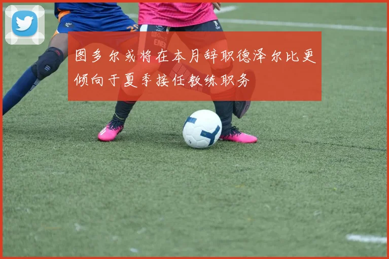 图多尔或将在本月辞职德泽尔比更倾向于夏季接任教练职务