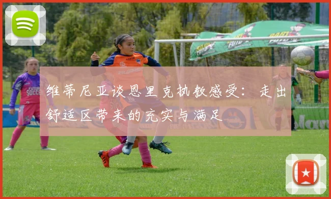 维蒂尼亚谈恩里克执教感受：走出舒适区带来的充实与满足