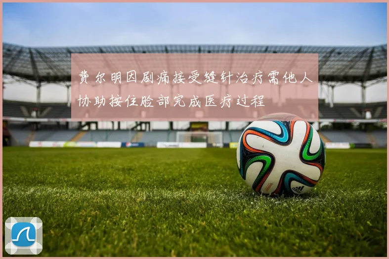 费尔明因剧痛接受缝针治疗需他人协助按住脸部完成医疗过程