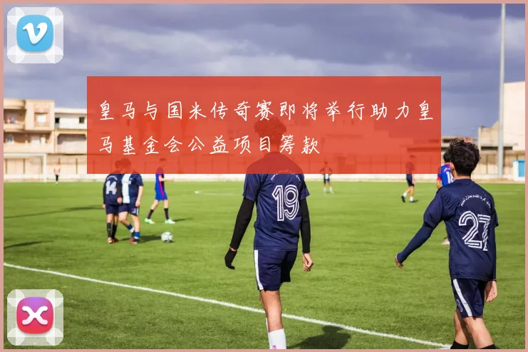 皇马与国米传奇赛即将举行助力皇马基金会公益项目筹款