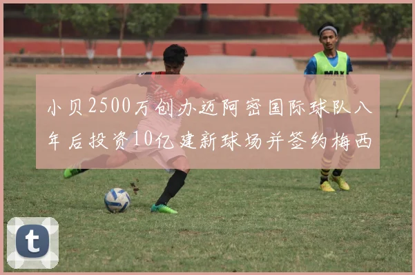 小贝2500万创办迈阿密国际球队八年后投资10亿建新球场并签约梅西