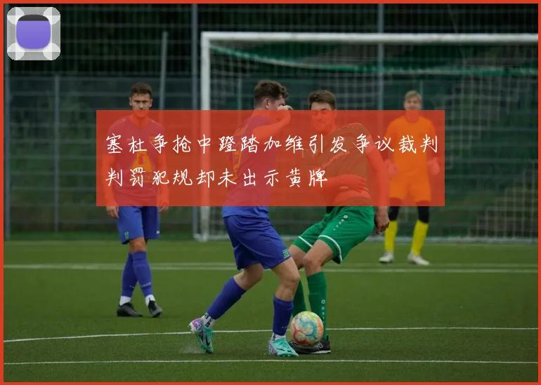 塞杜争抢中蹬踏加维引发争议裁判判罚犯规却未出示黄牌
