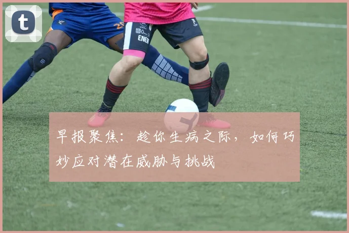 早报聚焦：趁你生病之际，如何巧妙应对潜在威胁与挑战